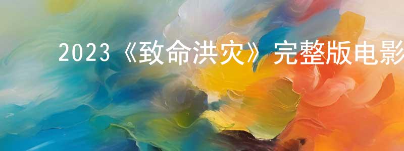 ﻿程玉明发布﻿2023《致命洪灾》完整版电影/在线观看/百度云-美剧天堂